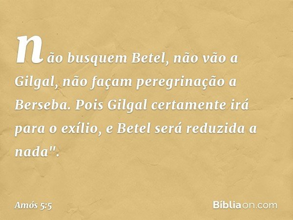 não busquem Betel,
não vão a Gilgal,
não façam peregrinação a Berseba.
Pois Gilgal certamente irá para o exílio,
e Betel será reduzida a nada". -- Amós 5:5