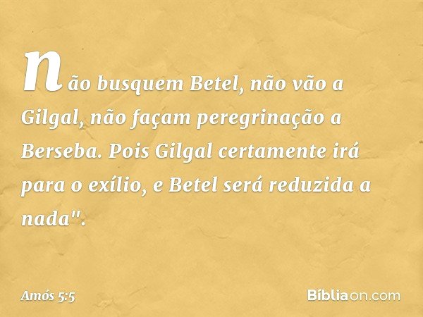 não busquem Betel,
não vão a Gilgal,
não façam peregrinação a Berseba.
Pois Gilgal certamente irá para o exílio,
e Betel será reduzida a nada". -- Amós 5:5