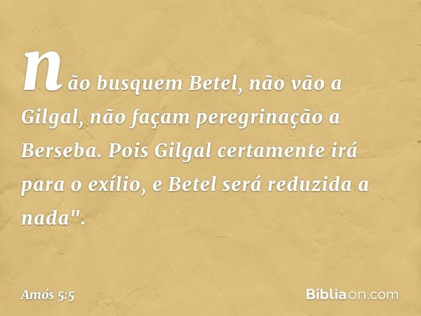 não busquem Betel,
não vão a Gilgal,
não façam peregrinação a Berseba.
Pois Gilgal certamente irá para o exílio,
e Betel será reduzida a nada". -- Amós 5:5