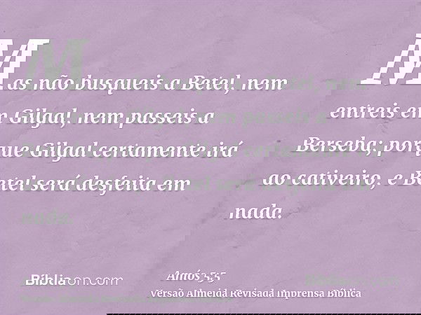 Mas não busqueis a Betel, nem entreis em Gilgal, nem passeis a Berseba; porque Gilgal certamente irá ao cativeiro, e Betel será desfeita em nada.