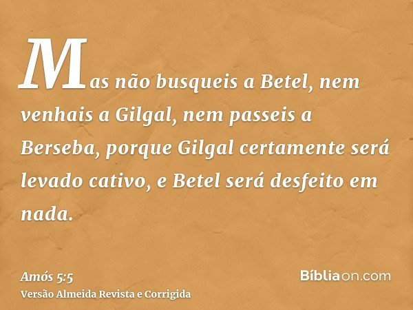 Mas não busqueis a Betel, nem venhais a Gilgal, nem passeis a Berseba, porque Gilgal certamente será levado cativo, e Betel será desfeito em nada.