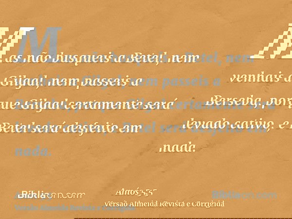 Mas não busqueis a Betel, nem venhais a Gilgal, nem passeis a Berseba, porque Gilgal certamente será levado cativo, e Betel será desfeito em nada.
