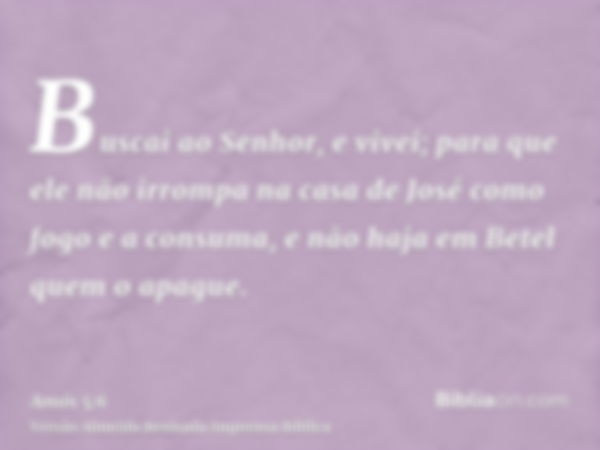 Buscai ao Senhor, e vivei; para que ele não irrompa na casa de José como fogo e a consuma, e não haja em Betel quem o apague.