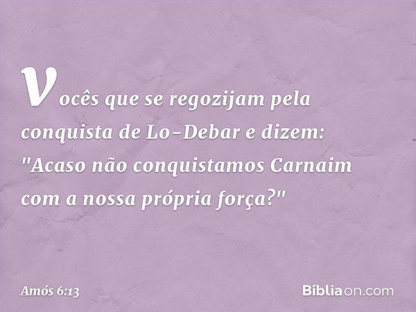 vocês que se regozijam pela conquista
de Lo-Debar e dizem:
"Acaso não conquistamos Carnaim
com a nossa própria força?" -- Amós 6:13