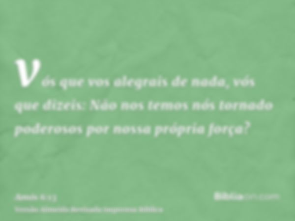 vós que vos alegrais de nada, vós que dizeis: Não nos temos nós tornado poderosos por nossa própria força?