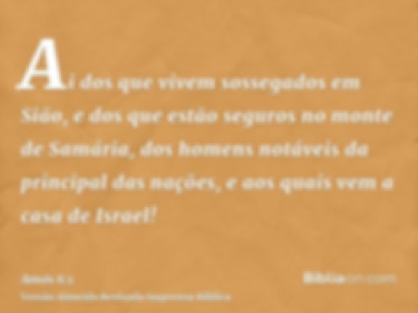 Ai dos que vivem sossegados em Sião, e dos que estão seguros no monte de Samária, dos homens notáveis da principal das nações, e aos quais vem a casa de Israel!