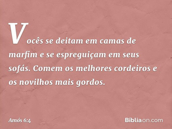 Vocês se deitam em camas de marfim
e se espreguiçam em seus sofás.
Comem os melhores cordeiros
e os novilhos mais gordos. -- Amós 6:4