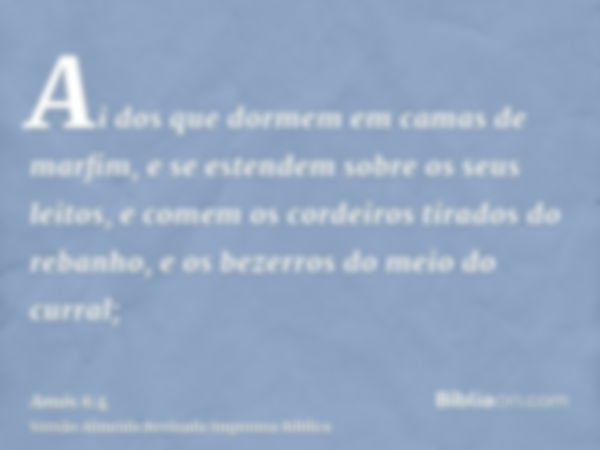 Ai dos que dormem em camas de marfim, e se estendem sobre os seus leitos, e comem os cordeiros tirados do rebanho, e os bezerros do meio do curral;