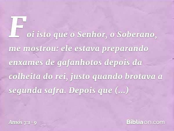 Foi isto que o Senhor, o Soberano, me mostrou: ele estava preparando enxames de gafanhotos depois da colheita do rei, justo quando brotava a segunda safra. Depo