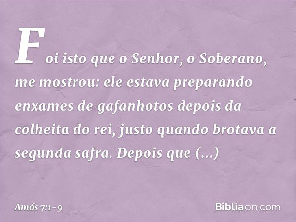 Foi isto que o Senhor, o Soberano, me mostrou: ele estava preparando enxames de gafanhotos depois da colheita do rei, justo quando brotava a segunda safra. Depo