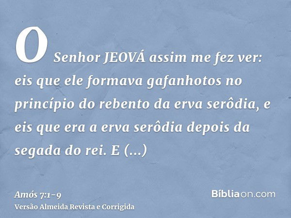 O Senhor JEOVÁ assim me fez ver: eis que ele formava gafanhotos no princípio do rebento da erva serôdia, e eis que era a erva serôdia depois da segada do rei.E 