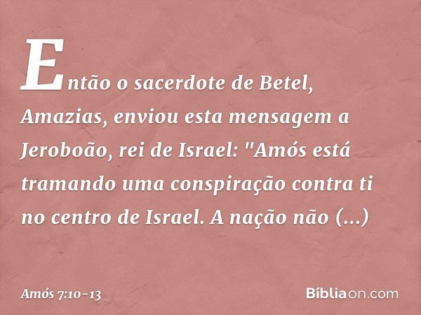 Então o sacerdote de Betel, Amazias, enviou esta mensagem a Jeroboão, rei de Israel: "Amós está tramando uma conspiração contra ti no centro de Israel. A nação 