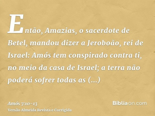 Então, Amazias, o sacerdote de Betel, mandou dizer a Jeroboão, rei de Israel: Amós tem conspirado contra ti, no meio da casa de Israel; a terra não poderá sofre