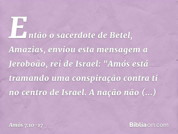Então o sacerdote de Betel, Amazias, enviou esta mensagem a Jeroboão, rei de Israel: "Amós está tramando uma conspiração contra ti no centro de Israel. A nação 