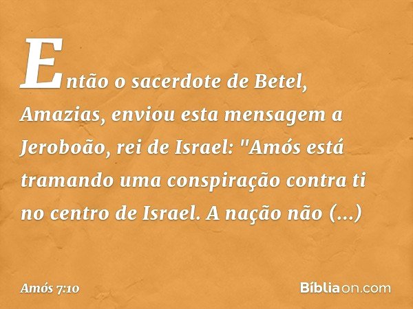 Então o sacerdote de Betel, Amazias, enviou esta mensagem a Jeroboão, rei de Israel: "Amós está tramando uma conspiração contra ti no centro de Israel. A nação 