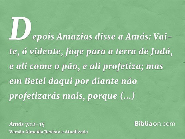 Depois Amazias disse a Amós: Vai-te, ó vidente, foge para a terra de Judá, e ali come o pão, e ali profetiza;mas em Betel daqui por diante não profetizarás mais