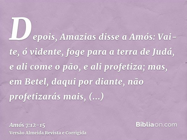 Depois, Amazias disse a Amós: Vai-te, ó vidente, foge para a terra de Judá, e ali come o pão, e ali profetiza;mas, em Betel, daqui por diante, não profetizarás 