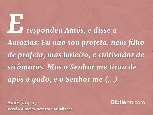 E respondeu Amós, e disse a Amazias: Eu não sou profeta, nem filho de profeta, mas boieiro, e cultivador de sicômoros.Mas o Senhor me tirou de após o gado, e o 