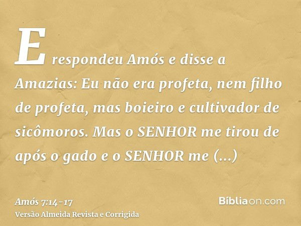 E respondeu Amós e disse a Amazias: Eu não era profeta, nem filho de profeta, mas boieiro e cultivador de sicômoros.Mas o SENHOR me tirou de após o gado e o SEN