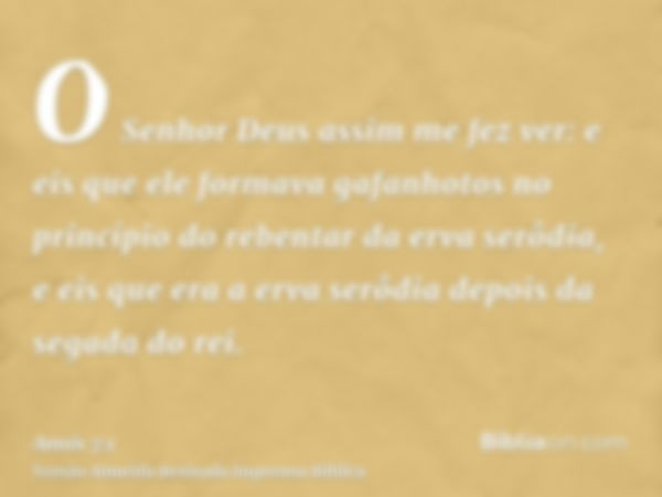 O Senhor Deus assim me fez ver: e eis que ele formava gafanhotos no princípio do rebentar da erva serôdia, e eis que era a erva serôdia depois da segada do rei.