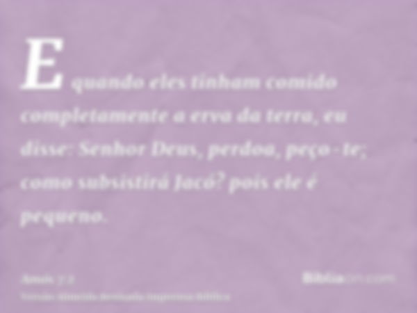 E quando eles tinham comido completamente a erva da terra, eu disse: Senhor Deus, perdoa, peço-te; como subsistirá Jacó? pois ele é pequeno.