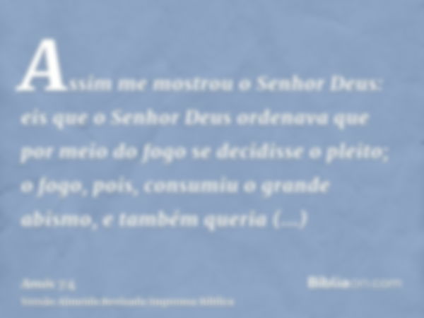 Assim me mostrou o Senhor Deus: eis que o Senhor Deus ordenava que por meio do fogo se decidisse o pleito; o fogo, pois, consumiu o grande abismo, e também quer