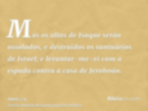 Mas os altos de Isaque serão assolados, e destruídos os santuários de Israel; e levantar-me-ei com a espada contra a casa de Jeroboão.