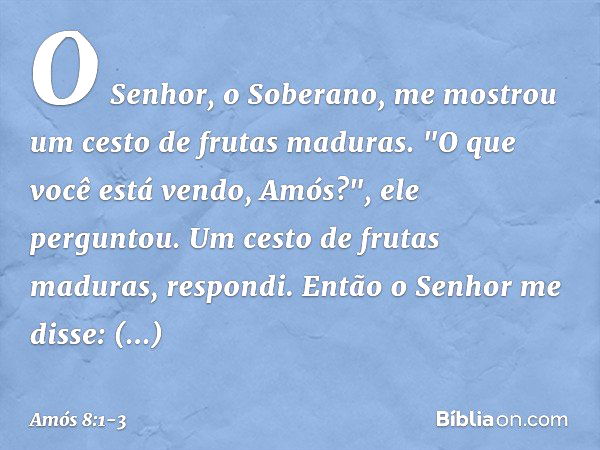 O Senhor, o Soberano, me mostrou um cesto de frutas maduras. "O que você está vendo, Amós?", ele perguntou.
Um cesto de frutas maduras, respondi.
Então o Senhor