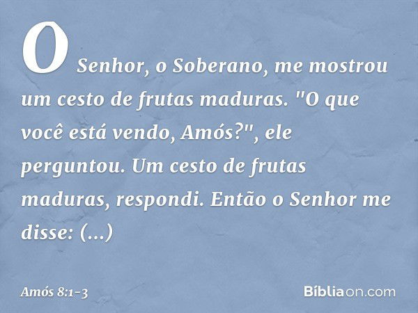 O Senhor, o Soberano, me mostrou um cesto de frutas maduras. "O que você está vendo, Amós?", ele perguntou.
Um cesto de frutas maduras, respondi.
Então o Senhor