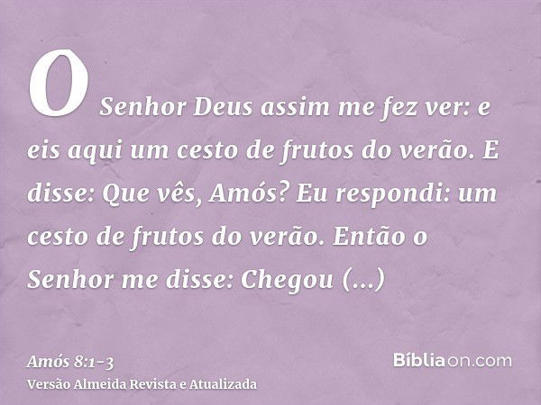 O Senhor Deus assim me fez ver: e eis aqui um cesto de frutos do verão.E disse: Que vês, Amós? Eu respondi: um cesto de frutos do verão. Então o Senhor me disse