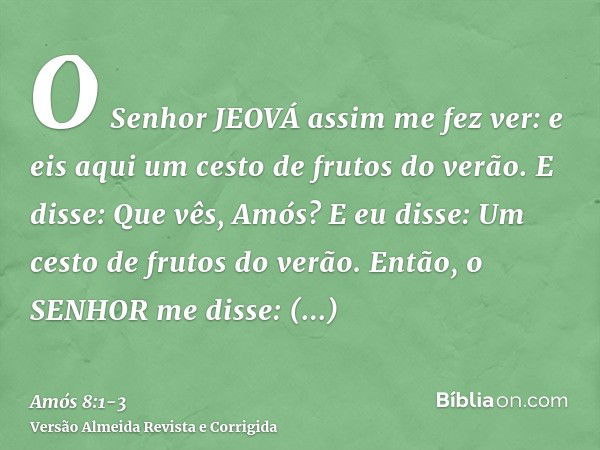 O Senhor JEOVÁ assim me fez ver: e eis aqui um cesto de frutos do verão.E disse: Que vês, Amós? E eu disse: Um cesto de frutos do verão. Então, o SENHOR me diss