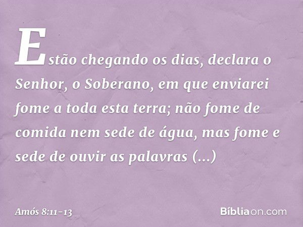 "Estão chegando os dias",
declara o Senhor, o Soberano,
"em que enviarei fome a toda esta terra;
não fome de comida nem sede de água,
mas fome e sede de ouvir
a