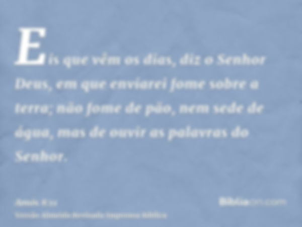 Eis que vêm os dias, diz o Senhor Deus, em que enviarei fome sobre a terra; não fome de pão, nem sede de água, mas de ouvir as palavras do Senhor.