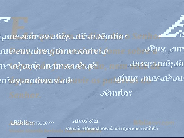 Eis que vêm os dias, diz o Senhor Deus, em que enviarei fome sobre a terra; não fome de pão, nem sede de água, mas de ouvir as palavras do Senhor.