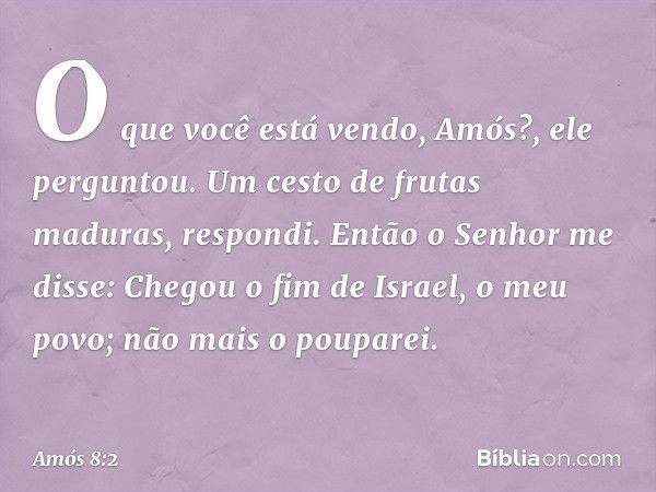 "O que você está vendo, Amós?", ele perguntou.
Um cesto de frutas maduras, respondi.
Então o Senhor me disse: "Chegou o fim de Israel, o meu povo; não mais o po