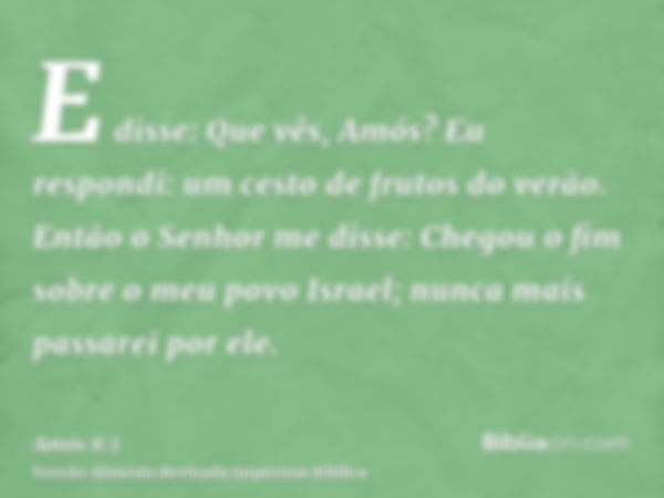 E disse: Que vês, Amós? Eu respondi: um cesto de frutos do verão. Então o Senhor me disse: Chegou o fim sobre o meu povo Israel; nunca mais passarei por ele.