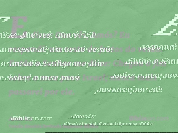 E disse: Que vês, Amós? Eu respondi: um cesto de frutos do verão. Então o Senhor me disse: Chegou o fim sobre o meu povo Israel; nunca mais passarei por ele.
