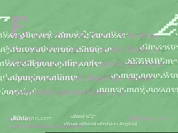 E disse: Que vês, Amós? E eu disse: Um cesto de frutos do verão. Então, o SENHOR me disse: Chegou o fim sobre o meu povo Israel; daqui por diante nunca mais pas