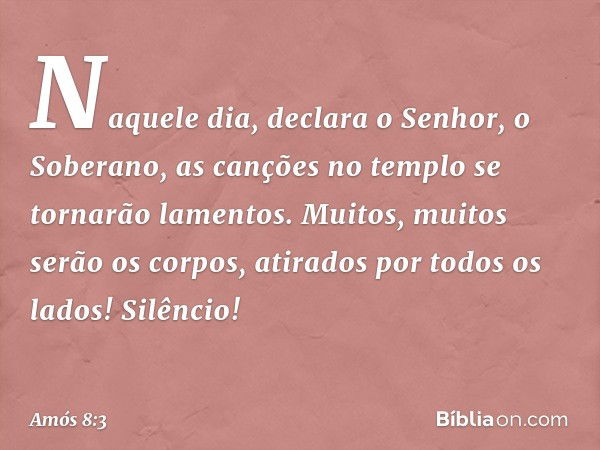 "Naquele dia", declara o Senhor, o Soberano, "as canções no templo se tornarão lamentos. Muitos, muitos serão os corpos, atirados por todos os lados! Silêncio!"