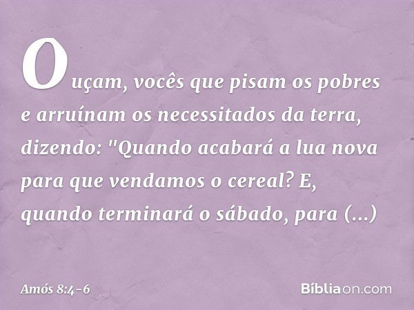 Ouçam, vocês que pisam os pobres
e arruínam os necessitados da terra, dizendo:
"Quando acabará a lua nova
para que vendamos o cereal?
E, quando terminará o sába