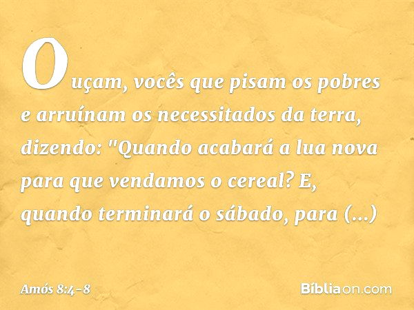 Ouçam, vocês que pisam os pobres
e arruínam os necessitados da terra, dizendo:
"Quando acabará a lua nova
para que vendamos o cereal?
E, quando terminará o sába