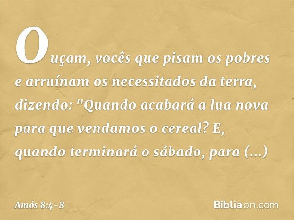 Ouçam, vocês que pisam os pobres
e arruínam os necessitados da terra, dizendo:
"Quando acabará a lua nova
para que vendamos o cereal?
E, quando terminará o sába