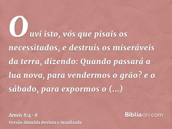 Ouvi isto, vós que pisais os necessitados, e destruís os miseráveis da terra,dizendo: Quando passará a lua nova, para vendermos o grão? e o sábado, para expormo