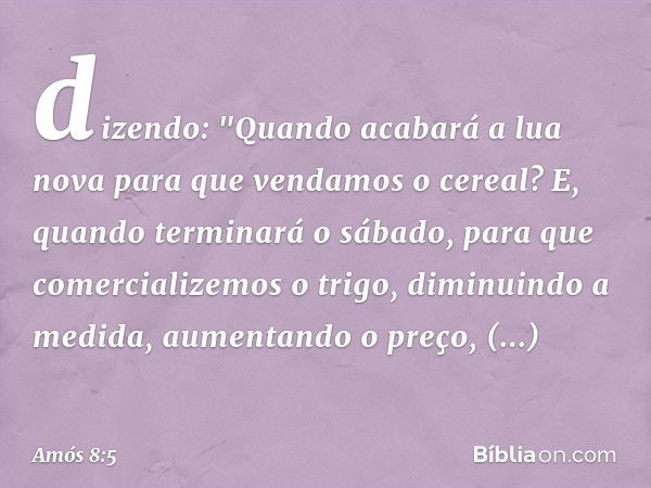 dizendo:
"Quando acabará a lua nova
para que vendamos o cereal?
E, quando terminará o sábado,
para que comercializemos o trigo,
diminuindo a medida,
aumentando 