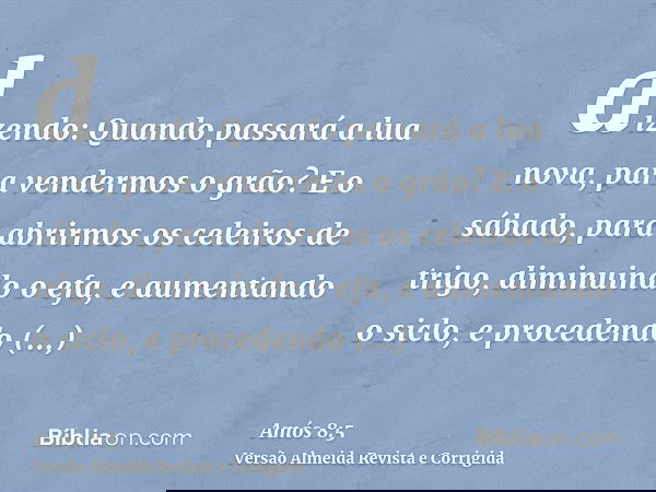 dizendo: Quando passará a lua nova, para vendermos o grão? E o sábado, para abrirmos os celeiros de trigo, diminuindo o efa, e aumentando o siclo, e procedendo