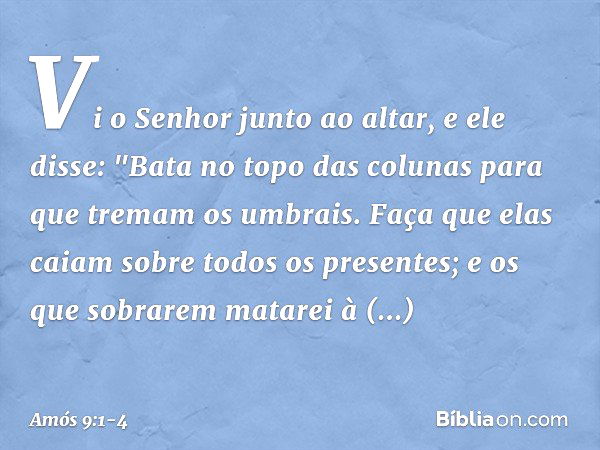 Vi o Senhor junto ao altar, e ele disse:
"Bata no topo das colunas
para que tremam os umbrais.
Faça que elas caiam
sobre todos os presentes;
e os que sobrarem m