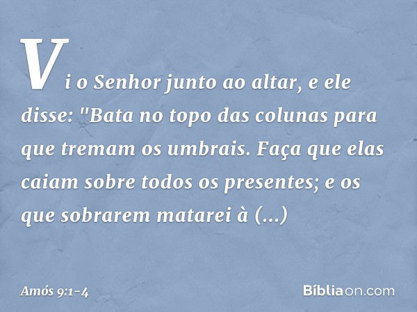 Vi o Senhor junto ao altar, e ele disse:
"Bata no topo das colunas
para que tremam os umbrais.
Faça que elas caiam
sobre todos os presentes;
e os que sobrarem m