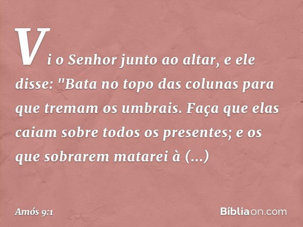 Vi o Senhor junto ao altar, e ele disse:
"Bata no topo das colunas
para que tremam os umbrais.
Faça que elas caiam
sobre todos os presentes;
e os que sobrarem m