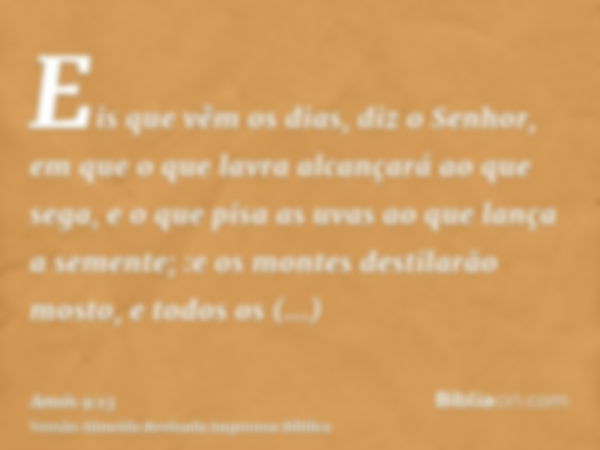 Eis que vêm os dias, diz o Senhor, em que o que lavra alcançará ao que sega, e o que pisa as uvas ao que lança a semente; :e os montes destilarão mosto, e todos