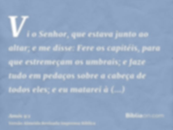 Vi o Senhor, que estava junto ao altar; e me disse: Fere os capitéis, para que estremeçam os umbrais; e faze tudo em pedaços sobre a cabeça de todos eles; e eu 